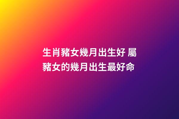 生肖豬女幾月出生好 屬豬女的幾月出生最好命-第1張-觀點-玄機派